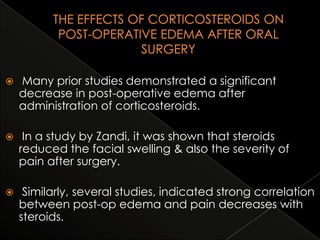 

Many prior studies demonstrated a significant
decrease in post-operative edema after
administration of corticosteroids.



In a study by Zandi, it was shown that steroids
reduced the facial swelling & also the severity of
pain after surgery.



Similarly, several studies, indicated strong correlation
between post-op edema and pain decreases with
steroids.

 