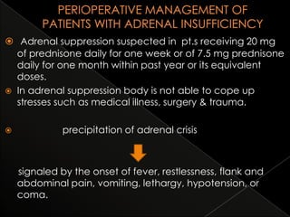  Adrenal suppression suspected in pt.s receiving 20 mg
of prednisone daily for one week or of 7.5 mg prednisone
daily for one month within past year or its equivalent
doses.
 In adrenal suppression body is not able to cope up
stresses such as medical illness, surgery & trauma.


precipitation of adrenal crisis

signaled by the onset of fever, restlessness, flank and
abdominal pain, vomiting, lethargy, hypotension, or
coma.

 