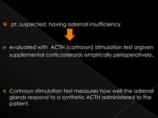  pt. suspected having adrenal insufficiency



evaluated with ACTH (cortrosyn) stimulation test orgiven
supplemental corticosteroids empirically perioperatively.



Cortrosyn stimulation test measures how well the adrenal
glands respond to a synthetic ACTH administered to the
patient.

 