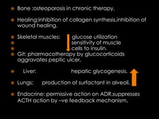

Bone :osteoporosis in chronic therapy.



Healing:inhibition of collagen synthesis,inhibition of
wound healing.






Skeletal muscles:



glucose utilization
sensitivity of muscle
cells to insulin.
Git: pharmacotherapy by glucocorticoids
aggravates peptic ulcer.
Liver:

hepatic glycogenesis.



Lungs:

production of surfactant in alveoli.



Endocrine: permissive action on ADR,suppresses
ACTH action by –ve feedback mechanism.

 