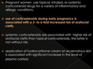 

Pregnant women use topical, inhaled, or systemic
corticosteroid drugs for a variety of inflammatory and
allergic conditions.



use of corticosteroids during early pregnancy is
associated with a 3- to 6-fold increased risk of orofacial
clefts.



systemic corticosteroids are associated with higher risk of
orofacial clefts than topical corticosteroids, the latter is
not without risk.



application of hydrocortisone cream on eczematous skin
is associated with significant increase in the level of
plasma cortisol.

 