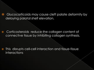  Glucocorticoids may cause cleft palate deformity by
delaying palatal shelf elevation.



Corticosteroids reduce the collagen content of
connective tissue by inhibiting collagen synthesis.



This disrupts cell-cell interaction and tissue-tissue
interactions

 