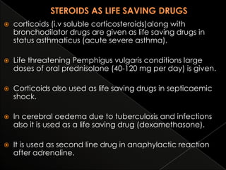 

corticoids (i.v soluble corticosteroids)along with
bronchodilator drugs are given as life saving drugs in
status asthmaticus (acute severe asthma).



Life threatening Pemphigus vulgaris conditions large
doses of oral prednisolone (40-120 mg per day) is given.



Corticoids also used as life saving drugs in septicaemic
shock.



In cerebral oedema due to tuberculosis and infections
also it is used as a life saving drug (dexamethasone).



It is used as second line drug in anaphylactic reaction
after adrenaline.

 