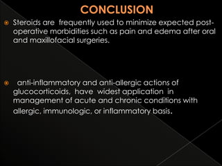 

Steroids are frequently used to minimize expected postoperative morbidities such as pain and edema after oral
and maxillofacial surgeries.



anti-inflammatory and anti-allergic actions of
glucocorticoids, have widest application in
management of acute and chronic conditions with
allergic, immunologic, or inflammatory basis.

 