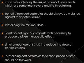 

corticosteroids carry the risk of potential side effects
which are sometimes severe and life threatening.



benefits from corticosteroids should always be weighed
against their potential risks



Prescribing the minimal dose ,



least potent type of corticosteroids necessary to
produce a given therapeutic effect,



simultaneous use of NSAIDS to reduce the dose of
corticosteroids,



prescribing corticosteroids for a short period of time
should be followed.

 