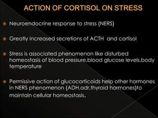 

Neuroendocrine response to stress {NERS}



Greatly increased secretions of ACTH and cortisol



Stress is associated phenomenon like disturbed
homeostasis of blood pressure,blood glucose levels,body
temperature



Permissive action of glucocorticoids help other hormones
in NERS phenomenon {ADH,adr,thyroid hormones}to
maintain cellular homeostasis.

 