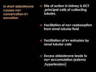 in short aldosterone
causes na+
conservation k+
excretion



Site of action in kidney is DCT
,principal cells of collecting
tubules.



Facilitation of na+ reabsorption
from renal tubular fluid



Facilitation of k+ extrusion by
renal tubular cells



Excess aldosterone leads to
na+ accumulation {edema
,hypertension}

 