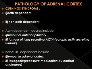 

CUSHINGS SYNDROME :
i]acth dependent



ii] non acth dependent



Acth dependent causes include
 i]tumour of anterior pituitary
 ii] tumour of lung secreting ACTH {ectopic acth secreting
tumour}


nonACTH dependent include
 i]tumour in adrenal cortex
 ii] iatrogenic(excessive medication by cortisol
analogues)


 