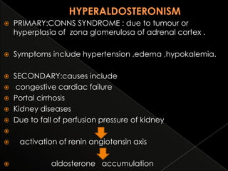 

PRIMARY:CONNS SYNDROME : due to tumour or
hyperplasia of zona glomerulosa of adrenal cortex .



Symptoms include hypertension ,edema ,hypokalemia.

SECONDARY:causes include
 congestive cardiac failure
 Portal cirrhosis
 Kidney diseases
 Due to fall of perfusion pressure of kidney







activation of renin angiotensin axis
aldosterone accumulation

 
