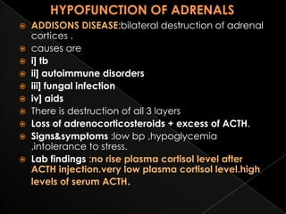 ADDISONS DISEASE:bilateral destruction of adrenal
cortices .
 causes are
 i] tb
 ii] autoimmune disorders
 iii] fungal infection
 iv] aids
 There is destruction of all 3 layers
 Loss of adrenocorticosteroids + excess of ACTH.
 Signs&symptoms :low bp ,hypoglycemia
,intolerance to stress.
 Lab findings :no rise plasma cortisol level after
ACTH injection.very low plasma cortisol level.high
levels of serum ACTH.


 