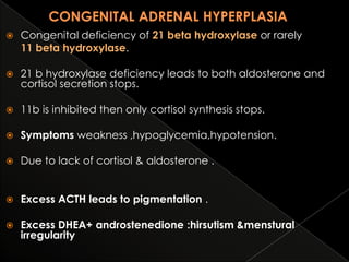 

Congenital deficiency of 21 beta hydroxylase or rarely
11 beta hydroxylase.



21 b hydroxylase deficiency leads to both aldosterone and
cortisol secretion stops.



11b is inhibited then only cortisol synthesis stops.



Symptoms weakness ,hypoglycemia,hypotension.



Due to lack of cortisol & aldosterone .



Excess ACTH leads to pigmentation .



Excess DHEA+ androstenedione :hirsutism &menstural
irregularity

 
