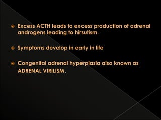 

Excess ACTH leads to excess production of adrenal
androgens leading to hirsutism.



Symptoms develop in early in life



Congenital adrenal hyperplasia also known as
ADRENAL VIRILISM.

 