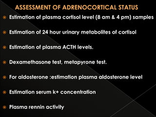 

Estimation of plasma cortisol level (8 am & 4 pm) samples



Estimation of 24 hour urinary metabolites of cortisol



Estimation of plasma ACTH levels.



Dexamethasone test, metapyrone test.



For aldosterone :estimation plasma aldosterone level



Estimation serum k+ concentration



Plasma rennin activity

 