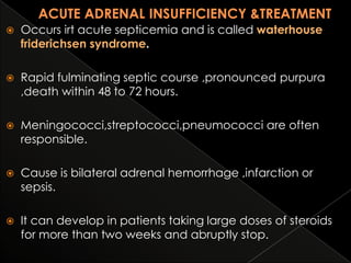

Occurs irt acute septicemia and is called waterhouse
friderichsen syndrome.



Rapid fulminating septic course ,pronounced purpura
,death within 48 to 72 hours.



Meningococci,streptococci,pneumococci are often
responsible.



Cause is bilateral adrenal hemorrhage ,infarction or
sepsis.



It can develop in patients taking large doses of steroids
for more than two weeks and abruptly stop.

 