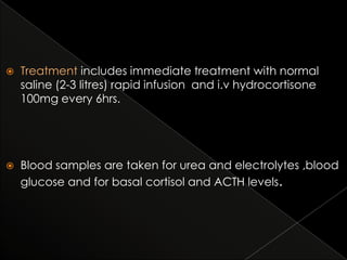 

Treatment includes immediate treatment with normal
saline (2-3 litres) rapid infusion and i.v hydrocortisone
100mg every 6hrs.



Blood samples are taken for urea and electrolytes ,blood
glucose and for basal cortisol and ACTH levels.

 