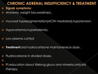 Signs& symptoms:
 Anorexia ,weight loss,weakness ,




mucosal hyperpigmentation(ACTH mediated),hypotension.



Hyponatremia,hyperkalemia.



Low plasma cortisol



Treatment:oral hydrocortisone maintanenece dose ,



Fludrocorisone in divided doses.




Pt.education about lifelong gluco and minerlocorticoid
therapy.

 