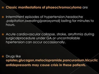 

Classic manifestations of phaeochromocytoma are



Intermittent episodes of hypertension,headache
,palpitation,sweating(paroxysmal) lasting for minutes to
hours.



Acute cardiovascular collapse, stroke, arrythmia during
surgicalprocedure under GA or uncontrollable
hpertension can occur occassionally.



Drugs like
opiates,glucagon,metoclopramide,pancuronium,tricyclic
antidepressants may cause crisis in these patients.

 