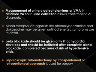 

Measurement of urinary catecholamines,or VMA in
acidified 24 hour urine collection allows confirmation of
diagnosis.



Alpha receptor antagonists like phenoxybenzamine and
doxazocine may be given until adrenergic symptoms are
releived.



beta blockade should be given only if tachycardia
develops and should be instituted after complete alpha
blockade completed because of risk of hypertensive
crisis.



Laparoscopic adrenalectomy by transperitoneal or
retroperitoneal approach is used for surgery

 