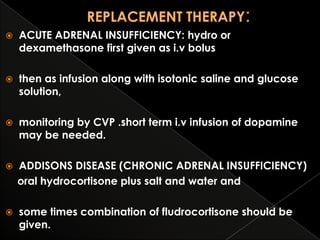 

ACUTE ADRENAL INSUFFICIENCY: hydro or
dexamethasone first given as i.v bolus



then as infusion along with isotonic saline and glucose
solution,



monitoring by CVP .short term i.v infusion of dopamine
may be needed.



ADDISONS DISEASE (CHRONIC ADRENAL INSUFFICIENCY)
oral hydrocortisone plus salt and water and



some times combination of fludrocortisone should be
given.

 