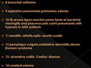 

8.bronchial asthama



9.aspiration pneumonia.pulmonary edema



10.TB,severe lepra reaction,some forms of bacterial
meningitis and pneumocystis carini pneumonia with
hypoxia in AIDS patients



11.keratitis ,retinitis,optic neuritis,uveitis



12.pemphigus vulgaris,exfoliative dermatitis,steven
jhonson syndrome



13. ulcerative colitis. Coeliac disease,



14.cerebral edema

 