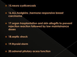

15.neuro cysticercosis



16.ALL,hodgkins ,harmone responsive breast
carcinoma



17.organ trasplantation and skin allogrfts to prevent
rejection reaction followed by low maintainance
doses



18.septic shock



19.thyroid storm



20.adrenal pitutary acess function

 
