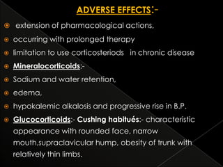  extension of pharmacological actions,


occurring with prolonged therapy



limitation to use corticosteriods in chronic disease



Mineralocorticoids:-



Sodium and water retention,



edema,



hypokalemic alkalosis and progressive rise in B.P.



Glucocorticoids:- Cushing habitués:- characteristic

appearance with rounded face, narrow
mouth,supraclavicular hump, obesity of trunk with
relatively thin limbs.

 
