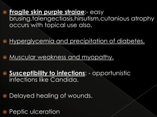 

Fragile skin purple straiae:- easy
brusing,talengectiasis,hirsutism,cutanious atrophy
occurs with topical use also.



Hyperglycemia and precipitation of diabetes.



Muscular weakness and myopathy.



Susceptibility to infections: - opportunistic
infections like Candida.



Delayed healing of wounds.



Peptic ulceration

 