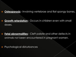 

Osteoporosis:- Involving vertebrae and flat spongy bones.



Growth retardation:- Occurs in children even with small
doses.



Fetal abnormalities:- Cleft palate and other defects in
animals not been encountered in pregnant women.



Psychological disturbances

 