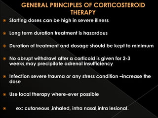 

Starting doses can be high in severe illness



Long term duration treatment is hazardous



Duration of treatment and dosage should be kept to minimum



No abrupt withdrawl after a corticoid is given for 2-3
weeks,may precipitate adrenal insufficiency



Infection severe trauma or any stress condition –increase the
dose



Use local therapy where-ever possible



ex: cutaneous ,inhaled, intra nasal,intra lesional.

 