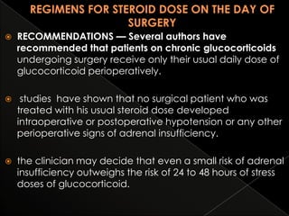 

RECOMMENDATIONS — Several authors have
recommended that patients on chronic glucocorticoids
undergoing surgery receive only their usual daily dose of
glucocorticoid perioperatively.



studies have shown that no surgical patient who was
treated with his usual steroid dose developed
intraoperative or postoperative hypotension or any other
perioperative signs of adrenal insufficiency.



the clinician may decide that even a small risk of adrenal
insufficiency outweighs the risk of 24 to 48 hours of stress
doses of glucocorticoid.

 