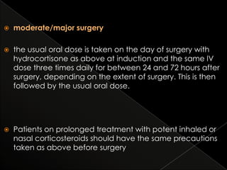 

moderate/major surgery



the usual oral dose is taken on the day of surgery with
hydrocortisone as above at induction and the same IV
dose three times daily for between 24 and 72 hours after
surgery, depending on the extent of surgery. This is then
followed by the usual oral dose.



Patients on prolonged treatment with potent inhaled or
nasal corticosteroids should have the same precautions
taken as above before surgery

 