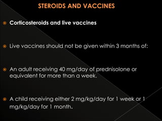

Corticosteroids and live vaccines



Live vaccines should not be given within 3 months of:



An adult receiving 40 mg/day of prednisolone or
equivalent for more than a week.



A child receiving either 2 mg/kg/day for 1 week or 1
mg/kg/day for 1 month.

 