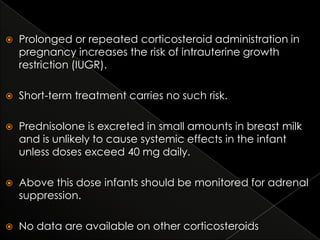 

Prolonged or repeated corticosteroid administration in
pregnancy increases the risk of intrauterine growth
restriction (IUGR).



Short-term treatment carries no such risk.



Prednisolone is excreted in small amounts in breast milk
and is unlikely to cause systemic effects in the infant
unless doses exceed 40 mg daily.



Above this dose infants should be monitored for adrenal
suppression.



No data are available on other corticosteroids

 