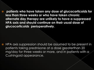 

patients who have taken any dose of glucocorticoids for
less than three weeks or who have taken chronic
alternate day therapy are unlikely to have a suppressed
HPA axis and should continue on their usual dose of
glucocorticoids perioperatively.



HPA axis suppression should be assumed to be present in
patients taking prednisone at a dose greaterthan 20
mg/day for three weeks or more, and in patients with a
Cushingoid appearance.

 