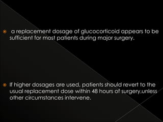 

a replacement dosage of glucocorticoid appears to be
sufficient for most patients during major surgery.



If higher dosages are used, patients should revert to the
usual replacement dose within 48 hours of surgery,unless
other circumstances intervene.

 