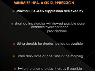 Minimal HPA-AXIS suppression achieved by



short acting steroids with lowest possible dose
example:hydrocortisone
prednisolone





Using steroids for shortest period as possible



Entire daily dose at one time in the morning



Switch to alternate day therapy if possible

 