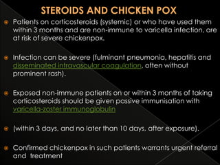 

Patients on corticosteroids (systemic) or who have used them
within 3 months and are non-immune to varicella infection, are
at risk of severe chickenpox.



Infection can be severe (fulminant pneumonia, hepatitis and
disseminated intravascular coagulation, often without
prominent rash).



Exposed non-immune patients on or within 3 months of taking
corticosteroids should be given passive immunisation with
varicella-zoster immunoglobulin



(within 3 days, and no later than 10 days, after exposure).



Confirmed chickenpox in such patients warrants urgent referral
and treatment

 