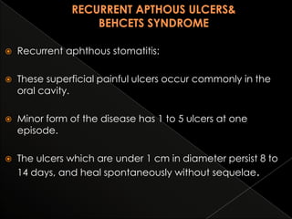 

Recurrent aphthous stomatitis:



These superficial painful ulcers occur commonly in the
oral cavity.



Minor form of the disease has 1 to 5 ulcers at one
episode.



The ulcers which are under 1 cm in diameter persist 8 to
14 days, and heal spontaneously without sequelae.

 