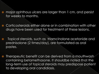 

major aphthous ulcers are larger than 1 cm, and persist
for weeks to months.



Corticosteroids either alone or in combination with other
drugs have been used for treatment of these lesions.



Topical steroids, such as triamcinolone acetonide and
prednisolone (2 times/day), are formulated as oral
pastes.



Therapeutic benefit can be derived from a mouthwash
containing betamethasone. It shouldbe noted that the
long-term use of topical steroids may predispose patient
to developing oral candidiasis.

 
