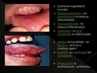 











Common ingredients
include:
Diphenhydramine - an
antihistamine to reduce
inflammation
Glucocorticoids - to
reduce inflammation
Lidocaine - a local
anesthetic to relieve pain

Maalox & sucralfate - an
antacid acts as a
coating agent
Nystatin- an antifungal for
candidiasis
Tetracycline &
erythromycin : antibiotics

 