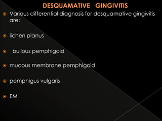 

Various differential diagnosis for desquamative gingivitis
are:



lichen planus



bullous pemphigoid



mucous membrane pemphigoid



pemphigus vulgaris



EM

 