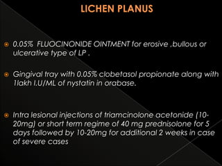 

0.05% FLUOCINONIDE OINTMENT for erosive ,bullous or
ulcerative type of LP .



Gingival tray with 0.05% clobetasol propionate along with
1lakh I.U/ML of nystatin in orabase.



Intra lesional injections of triamcinolone acetonide (1020mg) or short term regime of 40 mg prednisolone for 5
days followed by 10-20mg for additional 2 weeks in case
of severe cases

 