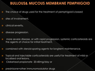 

The choice of drugs used for the treatment of pemphigoid is based



sites of involvement,



clinical severity,



disease progression.



more severe disease, or with rapid progression, systemic corticosteroids are
the agents of choice for initial treatment,



combined with steroid-sparing agents for longterm maintenance.

Topical and injectable corticosteroids are useful for treatment of mild or
localized oral lesions.

Clobetasol propionate 20-40mg/day or




prednisone+other immunomodulator drugs

 