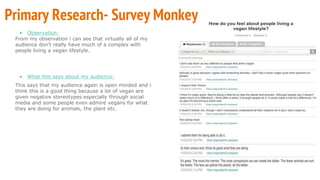 • Observation:
From my observation i can see that virtually all of my
audience don’t really have much of a complex with
people living a vegan lifestyle.
• What this says about my audience:
This says that my audience again is open minded and i
think this is a good thing because a lot of vegan are
given negative stereotypes especially through social
media and some people even admire vegans for what
they are doing for animals, the plant etc.
Primary Research- Survey Monkey
 