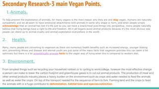 Secondary Research-3 main Vegan Points.
1.Animals.
To help prevent the exploitation of animals, for many vegans is the main reason why they are and stay vegan. Humans are naturally
sympathetic and we all seem to have emotional attachments with animals in some why shape or form, and when people simply
acknowledge that an animal has lost it’s life just so you can have a snack/meal puts things into perspective, many people naturally
believe that living beings have a right to life and freedom. All in all Vegans avoid animal products because it's the most obvious way
people can stand up to animal cruelty and animal exploitation everywhere in the world.
2. Health.
Many, many people are converting to veganism as there are numerous health benefits such as increased energy, younger looking
skin, preventing illness and disease and eternal youth are just some of the many facts that veganism provides this can seem a bit
optimistic but there is a lot scientifically proven facts to the vegan way of living when this is compared to western diet.
3. Environment.
From simplest things such as recycling your household rubbish or to cycling to work/college, however the most effective change
a person can make to lower the carbon footprint and greenhouse gases is to cut out animal products. The production of meat and
other animal products industry places a heavy burden on the environment such as crops and water needed to feed the animals
as well as water the crops. On top of the transport needed for the sequence of farm to fork. Farming land and the crops to feed
the animals with is a huge contributor to deforestation, habitat loss and species extinction.
 