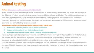 Animal testing
YouTube: https://www.youtube.com/watch?v=N2NbBXFskMc
When it come to public’s knowledge of that really happens in animal testing laboratories, the public was outraged in
the 80’s and 90’s they animal testing campaign movement became larger and larger. The public protested, wrote to
their MP’s, signed petitions, gave donations to animal testing campaign groups and started to find alternative
cosmetics which did not test on animals. Eventually the government announced in 1993 european legislation to end
cosmetics and animal testing laws was passed.
The Cosmetics Directive forced European manufacturers stated that;
1. No finished cosmetic product can be tested on animals.
2. No cosmetic ingredients can be tested on animals.
3. No marketing or selling animal tested cosmetic anywhere in Europe.
However, large cosmetic companies persuaded against the legislation saying that they need time to find alternative
for animals testing, the European legislation kept giving them delays 20-years later (cosmetic companies still
continued to sell products tested on animals) and is now asking for an additional delay of 10 years.
Lush has had enough and is produced a global campaign and has partnered with HSI (Humane Society International)
to collect 350,000 signatures and they organised making the EU Parliament to enforce the Cosmetics Directive, and
it worked.
 