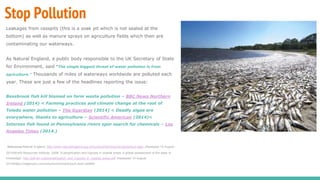 Stop Pollution
Leakages from cesspits (this is a soak pit which is not sealed at the
bottom) as well as manure sprays on agriculture fields which then are
contaminating our waterways.
As Natural England, a public body responsible to the UK Secretary of State
for Environment, said “The single biggest threat of water pollution is from
agriculture.” Thousands of miles of waterways worldwide are polluted each
year. These are just a few of the headlines reporting the issue:
Bessbrook fish kill blamed on farm waste pollution – BBC News Northern
Ireland (2014) < Farming practices and climate change at the root of
Toledo water pollution – The Guardian (2014) < Deadly algae are
everywhere, thanks to agriculture – Scientific American (2014)<
Intersex fish found in Pennsylvania rivers spur search for chemicals – Los
Angeles Times (2014.)
References;Natural England, http://www.naturalengland.org.uk/ourwork/farming/csf/cgs/default.aspx (Assessed 14 August
2014)World Resources Institute, 2008. ‘Eutrophication and hypoxia in coastal areas: a global assessment of the state of
knowledge’. http://pdf.wri.org/eutrophication_and_hypoxia_in_coastal_areas.pdf (Assessed 14 August
2014)https://veganuary.com/why/environment/youll-save-wildlife/
 