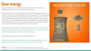 Save energy
Having a vegan diet is more energy-efficient and will produce less
greenhouse gases than producing animal products.
Energy is then used in…fuel to transport the grain to the manufacturer's;who then
use more machinery to process the feed;and then transport the food to the farms;who
then transport the animals to the slaughterhouse;where more machinery is used to
kill the animals;before transporting the meat to processing factories;where yet more
machinery is used to package the meat;before it’s transported to the shops;where it
is kept refrigerated or frozen until it’s sold;then taken home and cooked (for typically
longer periods and higher temperatures than non-animal product.
Scientists at Cornell University in America found that; to produce one calorie of food
energy from beef requires 40 calories of fossil fuel energy. In comparison, one calorie
of human-edible grain takes 2.2 calories of fossil fuel energy.
Mark Bittman, food journalist and author, describes it:
“Eating a typical steak for a family of four is the equivalent, energy-wise, of driving
around in an SUV for three hours – while leaving all the lights on at home!”
Reference[i] Pimental, D., 2003. ‘Sustainability of meat-based and plant-based diets and the environment’.
http://ajcn.nutrition.org/content/78/3/660S.full (Assessed 16 August 2014).https://veganuary.com/why/environment/youll-
save-wildlife/
 