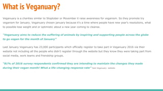 What is Veganuary?
Veganuary is a charities similar to Stoptober or Movember it raise awareness for veganism. So they promote try
veganism for January. Veganuary chosen january because it's a time where people have new year's resolutions, what
to possible lose weight and or optimistic about a new year coming to cleanse.
“Veganuary aims to reduce the suffering of animals by inspiring and supporting people across the globe
to go vegan for the month of January”
Last January Veganuary has 23,000 participants which officially register to take part in Veganuary 2016 via their
website not including all the people who didn't register through the website but they know they were taking part from
social media, work teams and friendship groups.
“81% of 2016 survey respondents confirmed they are intending to maintain the changes they made
during their vegan month! What a life-changing response rate” Said Veganuary- website.
 