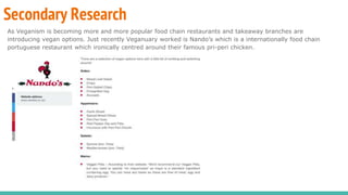 Secondary Research
As Veganism is becoming more and more popular food chain restaurants and takeaway branches are
introducing vegan options. Just recently Veganuary worked is Nando’s which is a internationally food chain
portuguese restaurant which ironically centred around their famous pri-peri chicken.
 